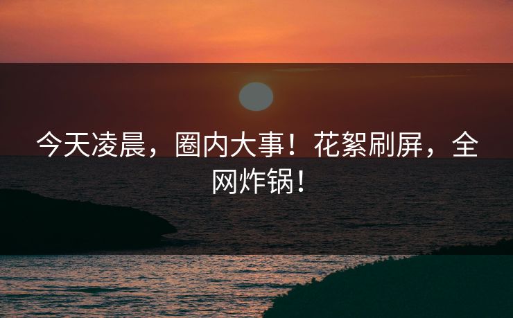 今天凌晨，圈内大事！花絮刷屏，全网炸锅！