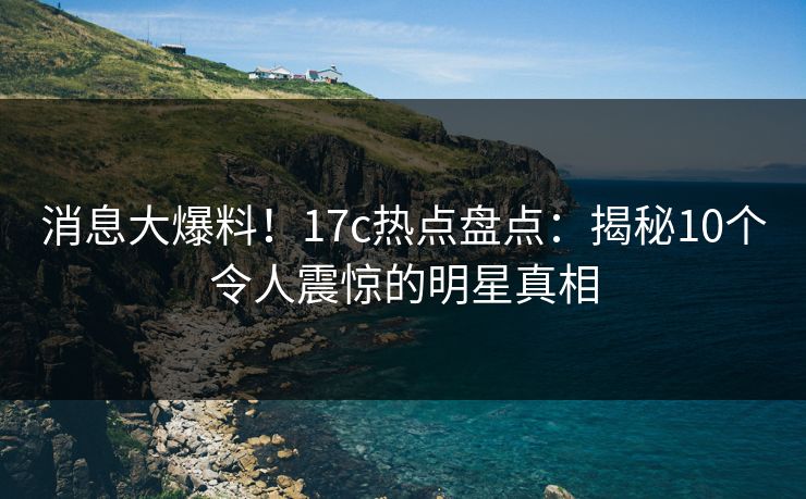 消息大爆料！17c热点盘点：揭秘10个令人震惊的明星真相
