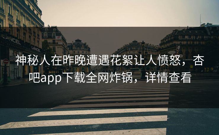 神秘人在昨晚遭遇花絮让人愤怒，杏吧app下载全网炸锅，详情查看