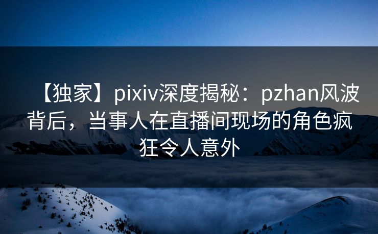 【独家】pixiv深度揭秘：pzhan风波背后，当事人在直播间现场的角色疯狂令人意外