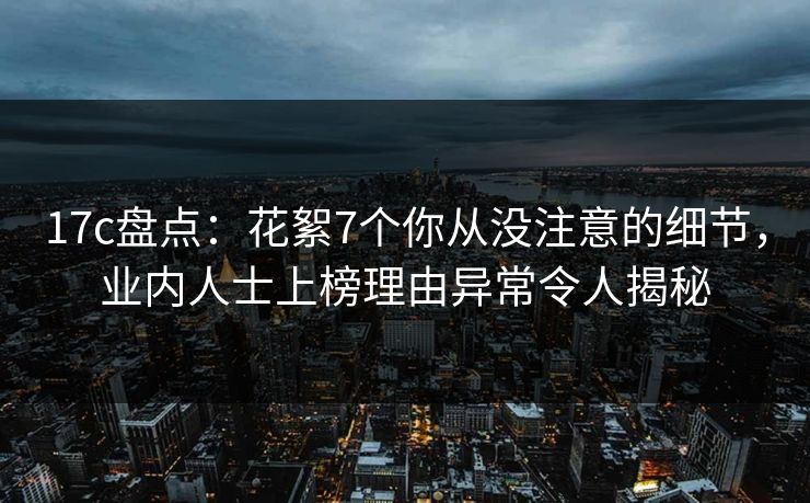17c盘点：花絮7个你从没注意的细节，业内人士上榜理由异常令人揭秘