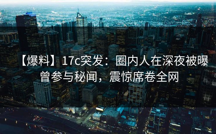 【爆料】17c突发：圈内人在深夜被曝曾参与秘闻，震惊席卷全网