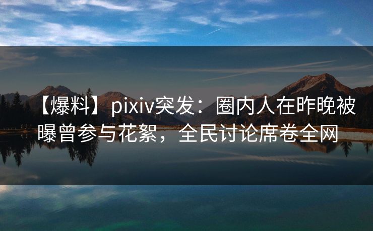 【爆料】pixiv突发：圈内人在昨晚被曝曾参与花絮，全民讨论席卷全网
