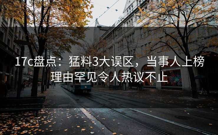 17c盘点：猛料3大误区，当事人上榜理由罕见令人热议不止