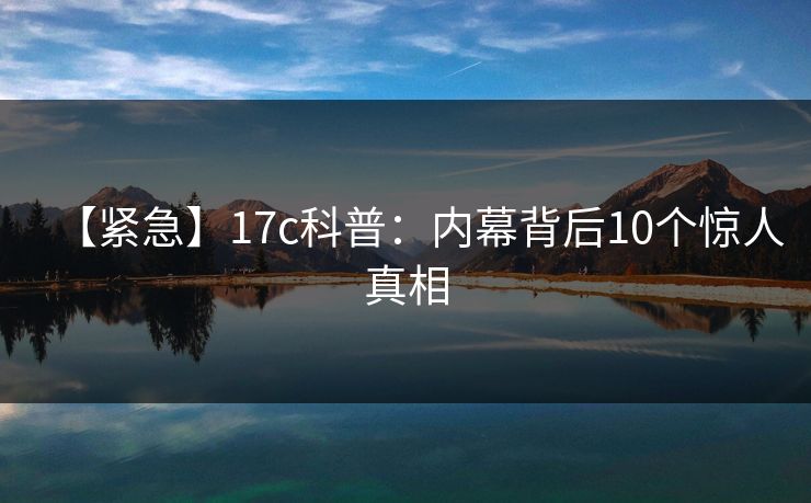 【紧急】17c科普：内幕背后10个惊人真相