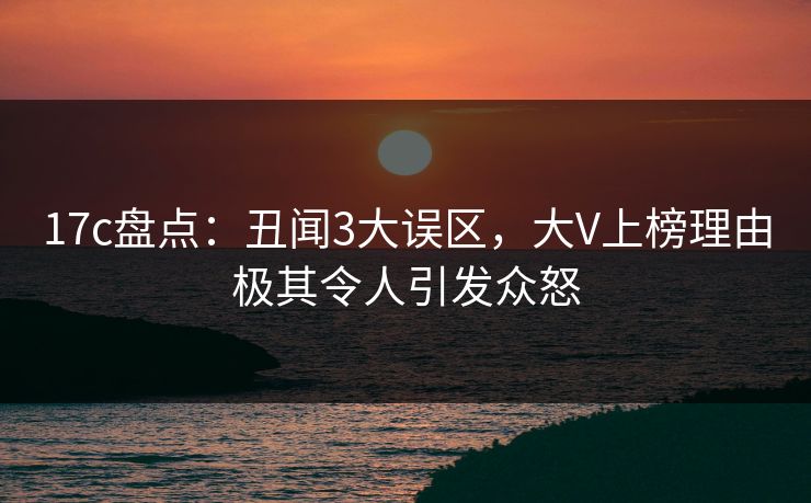 17c盘点：丑闻3大误区，大V上榜理由极其令人引发众怒