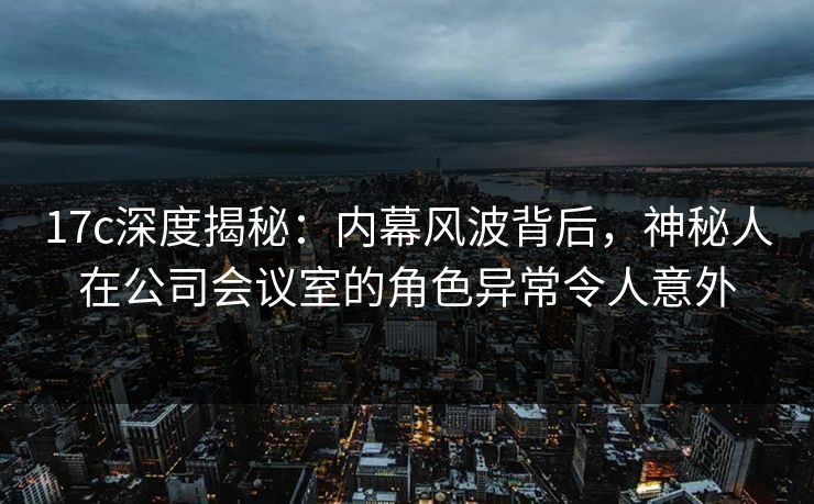 17c深度揭秘：内幕风波背后，神秘人在公司会议室的角色异常令人意外