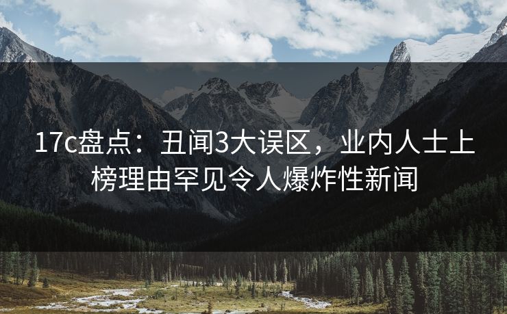 17c盘点：丑闻3大误区，业内人士上榜理由罕见令人爆炸性新闻