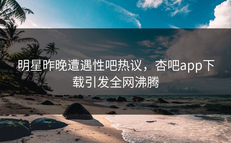明星昨晚遭遇性吧热议，杏吧app下载引发全网沸腾
