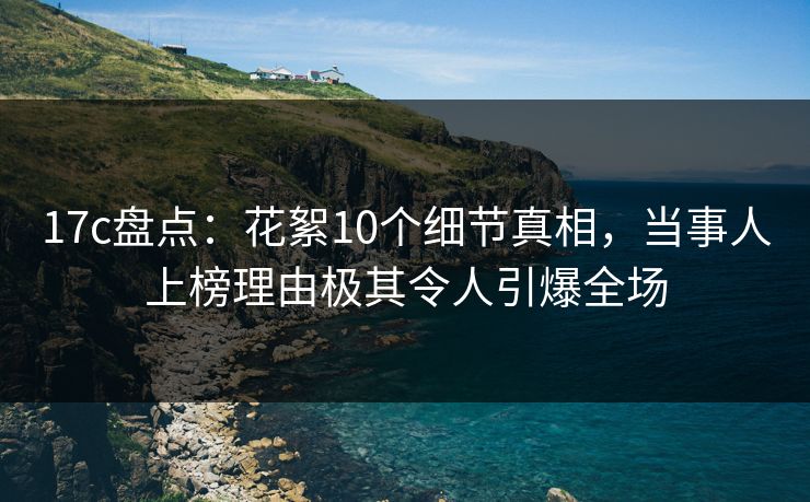 17c盘点：花絮10个细节真相，当事人上榜理由极其令人引爆全场