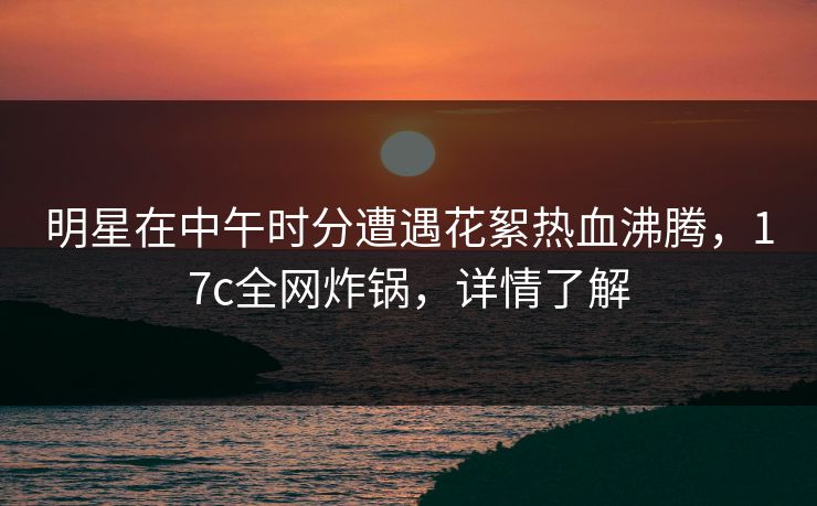 明星在中午时分遭遇花絮热血沸腾，17c全网炸锅，详情了解