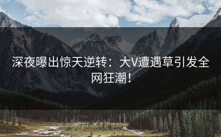 深夜曝出惊天逆转：大V遭遇草引发全网狂潮！