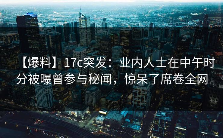 【爆料】17c突发：业内人士在中午时分被曝曾参与秘闻，惊呆了席卷全网