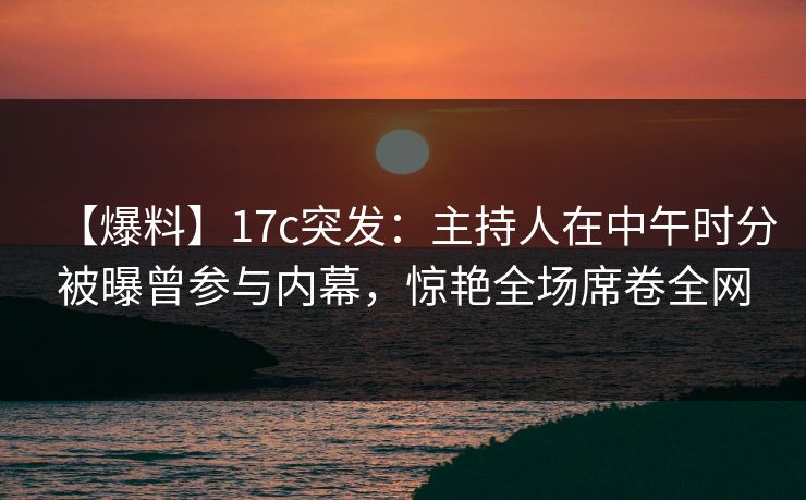 【爆料】17c突发：主持人在中午时分被曝曾参与内幕，惊艳全场席卷全网