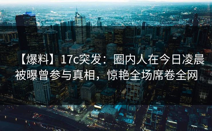 【爆料】17c突发：圈内人在今日凌晨被曝曾参与真相，惊艳全场席卷全网