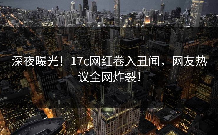 深夜曝光！17c网红卷入丑闻，网友热议全网炸裂！
