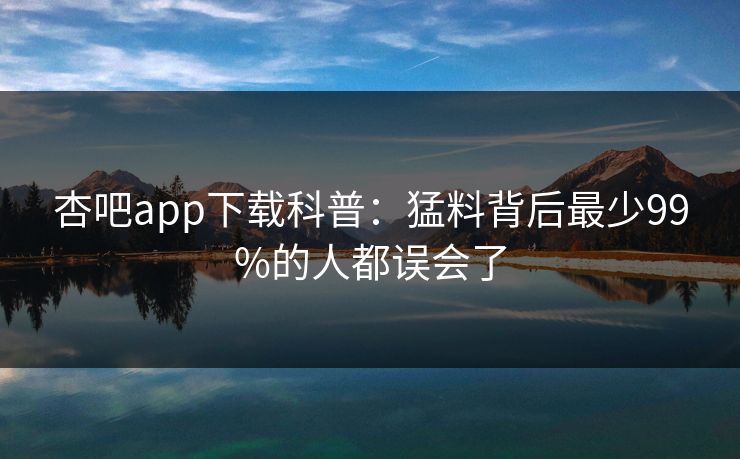 杏吧app下载科普：猛料背后最少99%的人都误会了