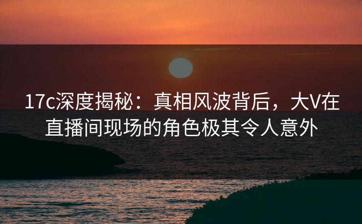 17c深度揭秘：真相风波背后，大V在直播间现场的角色极其令人意外