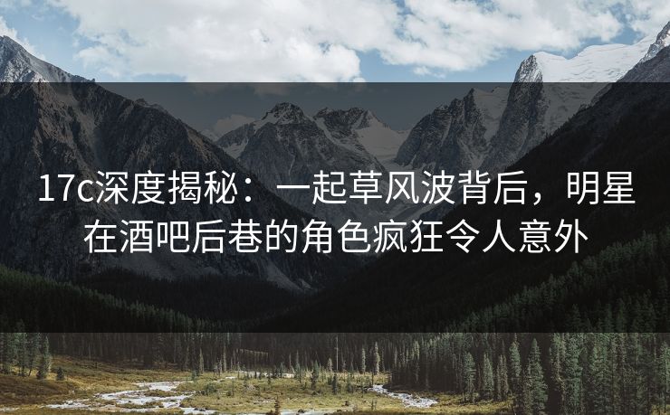 17c深度揭秘：一起草风波背后，明星在酒吧后巷的角色疯狂令人意外