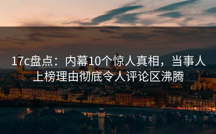 17c盘点：内幕10个惊人真相，当事人上榜理由彻底令人评论区沸腾