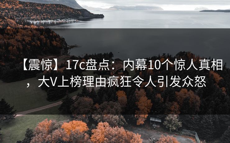 【震惊】17c盘点：内幕10个惊人真相，大V上榜理由疯狂令人引发众怒