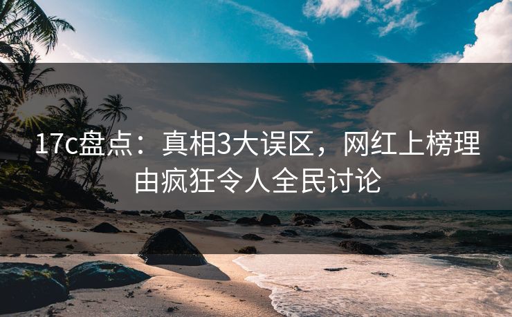17c盘点：真相3大误区，网红上榜理由疯狂令人全民讨论