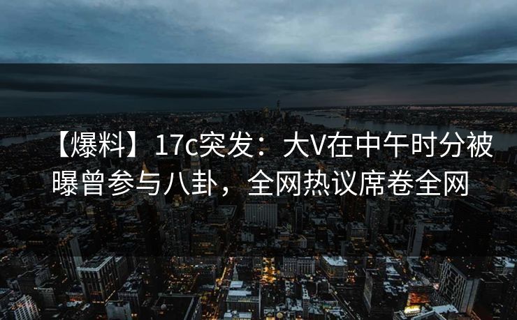 【爆料】17c突发：大V在中午时分被曝曾参与八卦，全网热议席卷全网