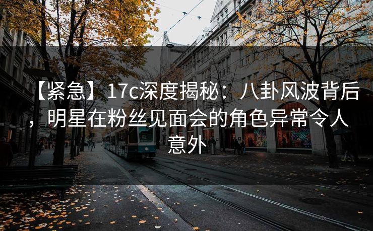 【紧急】17c深度揭秘：八卦风波背后，明星在粉丝见面会的角色异常令人意外