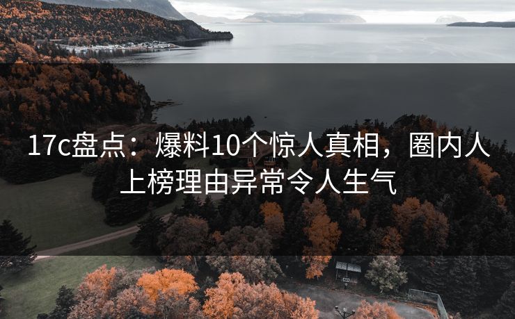 17c盘点：爆料10个惊人真相，圈内人上榜理由异常令人生气