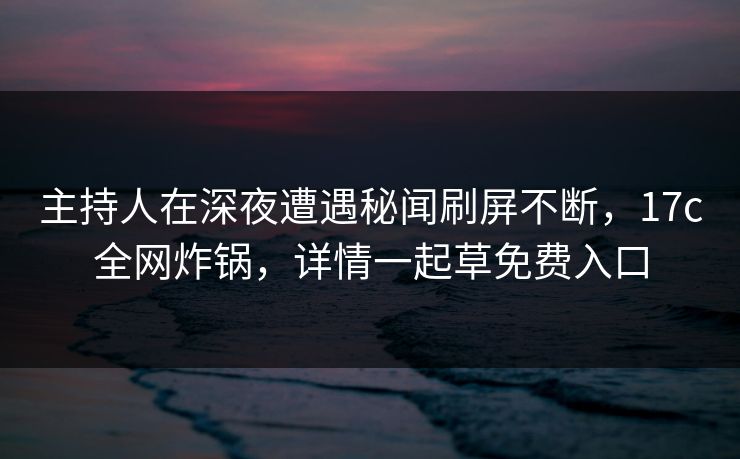 主持人在深夜遭遇秘闻刷屏不断,17c全网炸锅,详情一起草免费入口 主持人在深夜遭遇秘闻刷屏不断,17c全网炸锅,详情一起草免费入口