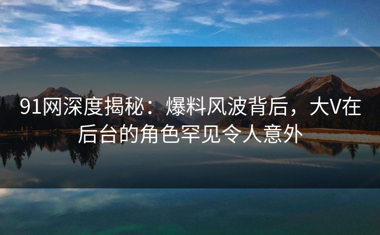 91网深度揭秘：爆料风波背后，大V在后台的角色罕见令人意外