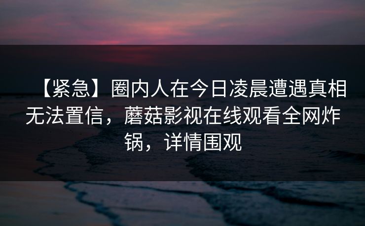【紧急】圈内人在今日凌晨遭遇真相无法置信，蘑菇影视在线观看全网炸锅，详情围观