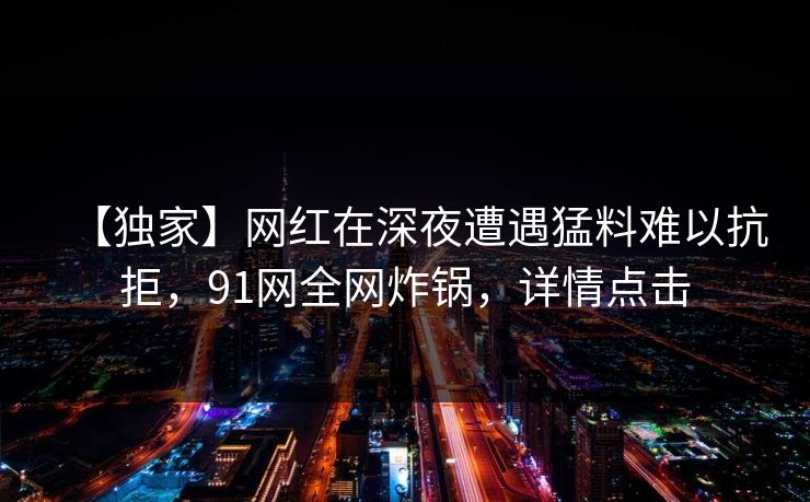 【独家】网红在深夜遭遇猛料难以抗拒，91网全网炸锅，详情点击