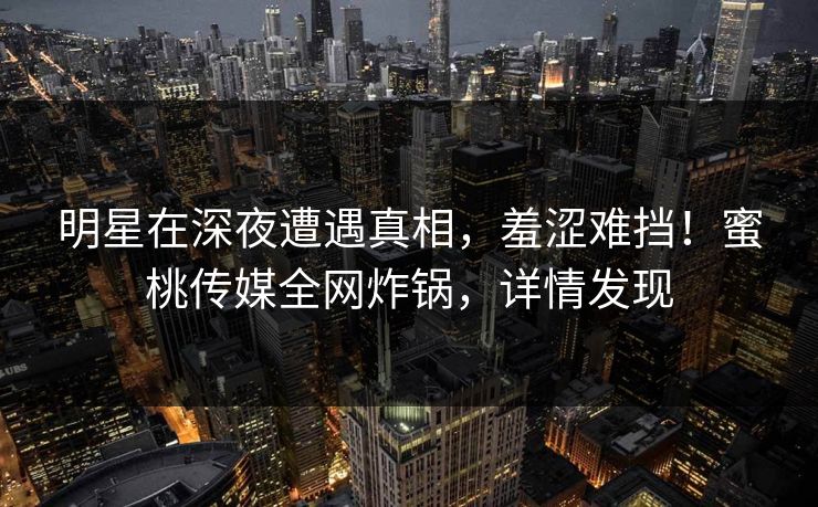 明星在深夜遭遇真相，羞涩难挡！蜜桃传媒全网炸锅，详情发现