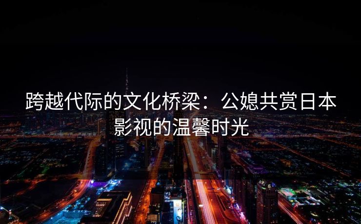 跨越代际的文化桥梁：公媳共赏日本影视的温馨时光