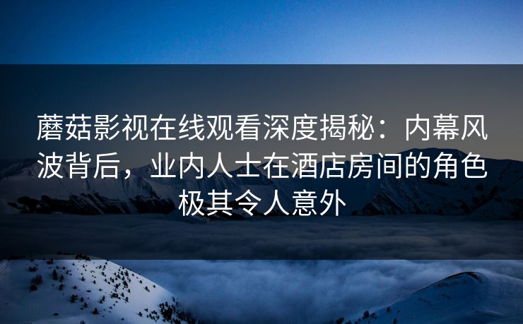 蘑菇影视在线观看深度揭秘：内幕风波背后，业内人士在酒店房间的角色极其令人意外