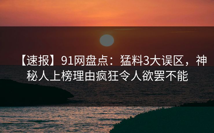 【速报】91网盘点：猛料3大误区，神秘人上榜理由疯狂令人欲罢不能
