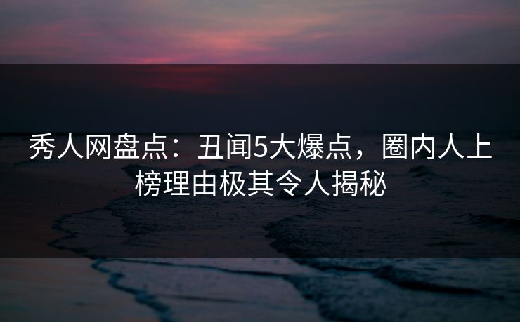 秀人网盘点：丑闻5大爆点，圈内人上榜理由极其令人揭秘