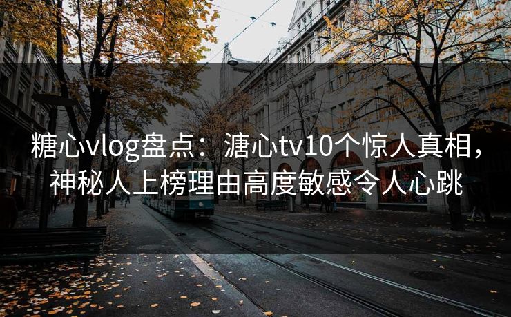 糖心vlog盘点：溏心tv10个惊人真相，神秘人上榜理由高度敏感令人心跳