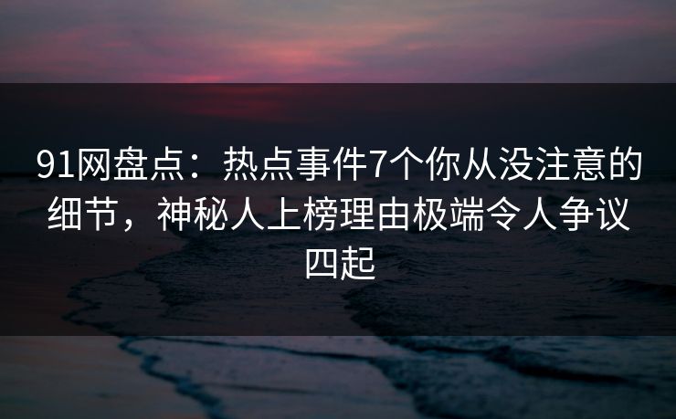 91网盘点：热点事件7个你从没注意的细节，神秘人上榜理由极端令人争议四起