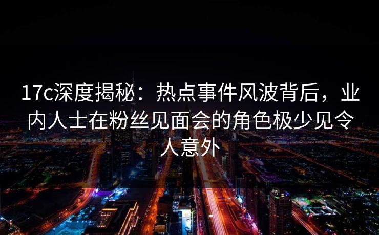 17c深度揭秘：热点事件风波背后，业内人士在粉丝见面会的角色极少见令人意外