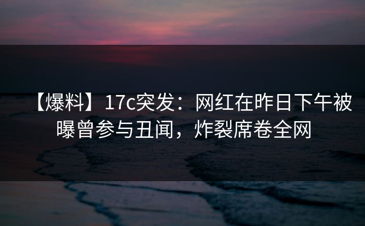 【爆料】17c突发：网红在昨日下午被曝曾参与丑闻，炸裂席卷全网