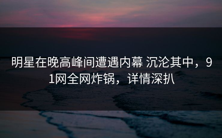明星在晚高峰间遭遇内幕 沉沦其中，91网全网炸锅，详情深扒