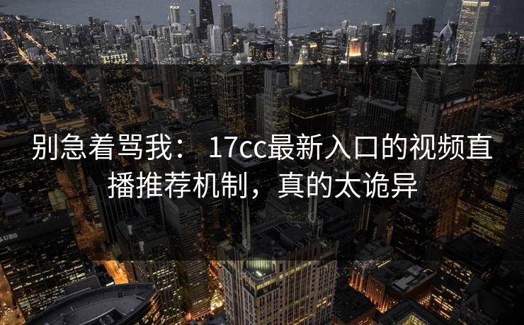 别急着骂我： 17cc最新入口的视频直播推荐机制，真的太诡异