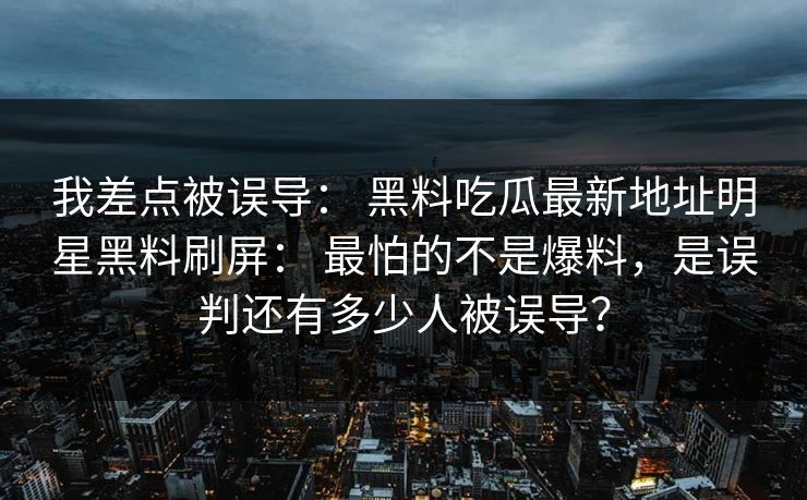 我差点被误导： 黑料吃瓜最新地址明星黑料刷屏： 最怕的不是爆料，是误判还有多少人被误导？