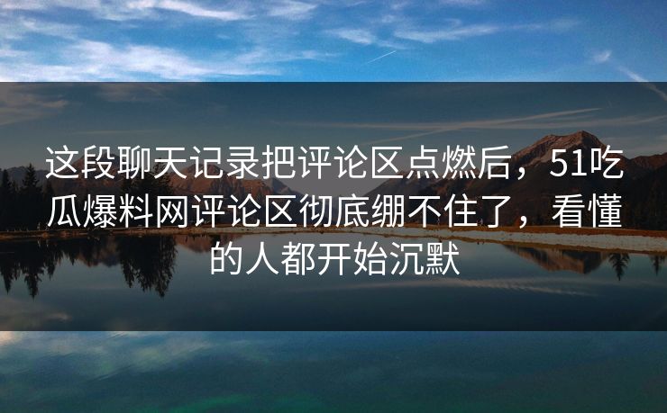 这段聊天记录把评论区点燃后，51吃瓜爆料网评论区彻底绷不住了，看懂的人都开始沉默