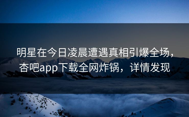 明星在今日凌晨遭遇真相引爆全场，杏吧app下载全网炸锅，详情发现