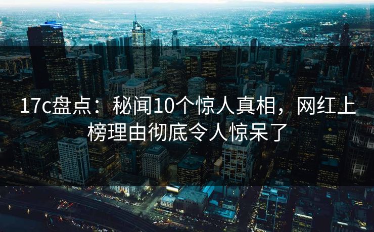 17c盘点：秘闻10个惊人真相，网红上榜理由彻底令人惊呆了