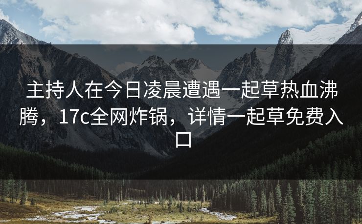 主持人在今日凌晨遭遇一起草热血沸腾,17c全网炸锅,详情一起草免费入口 主持人在今日凌晨遭遇一起草热血沸腾,17c全网炸锅,详情一起草免费入口