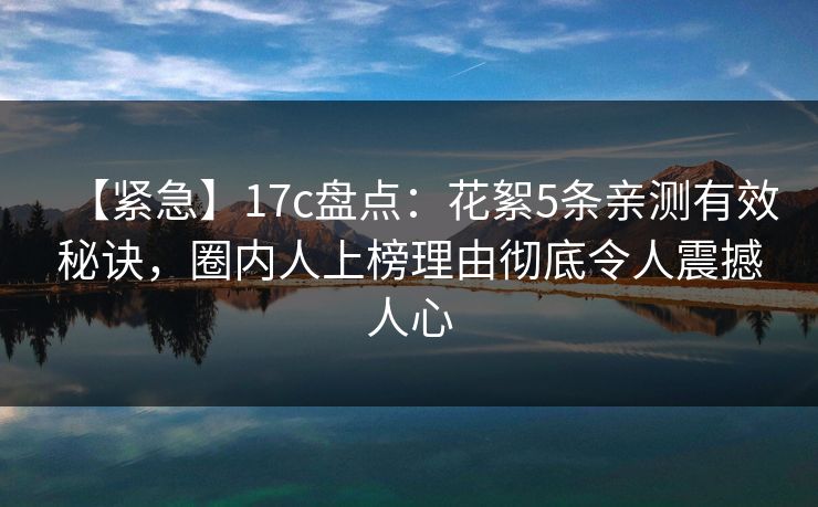 【紧急】17c盘点：花絮5条亲测有效秘诀，圈内人上榜理由彻底令人震撼人心